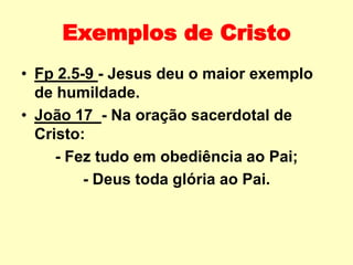 Exemplos de Cristo
• Fp 2.5-9 - Jesus deu o maior exemplo
de humildade.
• João 17 - Na oração sacerdotal de
Cristo:
- Fez tudo em obediência ao Pai;
- Deus toda glória ao Pai.
 