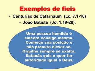 Uma pessoa humilde é
sincera consigo mesma.
Conhece sua posição e
não procura elevar-se.
Orgulho sempre se exalta.
Satanás quis e quer ter
autoridade igual a Deus.
Exemplos de fieis
• Centurião de Cafarnaum (Lc. 7.1-10)
• João Batista (Jo. 1.19-28).
 