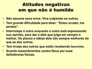 Atitudes negativas
em que não é humilde
• Não assume seus erros. Vive culpando os outros.
• Tem grande dificuldade para dizer: “Estou errado; me
perdoa”.
• Interrompe o outro enquanto o outro está expressando
sua opinião, para dar a dele que julga ser sempre a
melhor. Os planos e idéias dele são sempre melhores do
que as dos outros.
• Tem inveja dos outros que estão recebendo louvores.
• Guarda ressentimentos contra Deus por suas
deficiências físicas.
 