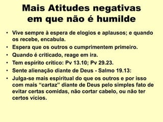 Mais Atitudes negativas
em que não é humilde
• Vive sempre à espera de elogios e aplausos; e quando
os recebe, encabula.
• Espera que os outros o cumprimentem primeiro.
• Quando é criticado, reage em ira.
• Tem espírito crítico: Pv 13.10; Pv 29.23.
• Sente alienação diante de Deus - Salmo 19.13:
• Julga-se mais espiritual do que os outros e por isso
com mais “cartaz” diante de Deus pelo simples fato de
evitar certas comidas, não cortar cabelo, ou não ter
certos vícios.
 