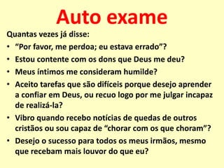 Auto exame
Quantas vezes já disse:
• “Por favor, me perdoa; eu estava errado”?
• Estou contente com os dons que Deus me deu?
• Meus íntimos me consideram humilde?
• Aceito tarefas que são difíceis porque desejo aprender
a confiar em Deus, ou recuo logo por me julgar incapaz
de realizá-la?
• Vibro quando recebo notícias de quedas de outros
cristãos ou sou capaz de “chorar com os que choram”?
• Desejo o sucesso para todos os meus irmãos, mesmo
que recebam mais louvor do que eu?
 