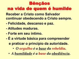 Bênçãos
na vida de quem é humilde
Receber a Cristo como Salvador
continuar obedecendo a Cristo sempre.
- Felicidade, descanso e paz.
- Atitudes maduras.
- Forte em seu íntimo.
- É a virtude básica para compreender
e praticar o princípio da autoridade.
• O orgulho é a base da rebeldia.
• A humildade é a base da obediência.
 