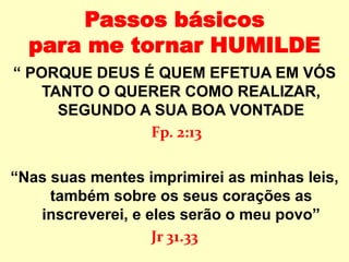 Passos básicos
para me tornar HUMILDE
“ PORQUE DEUS É QUEM EFETUA EM VÓS
TANTO O QUERER COMO REALIZAR,
SEGUNDO A SUA BOA VONTADE
Fp. 2:13
“Nas suas mentes imprimirei as minhas leis,
também sobre os seus corações as
inscreverei, e eles serão o meu povo”
Jr 31.33
 
