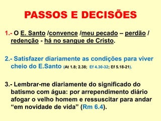 PASSOS E DECISÕES
1.- O E. Santo /convence /meu pecado – perdão /
redenção - há no sangue de Cristo.
2.- Satisfazer diariamente as condições para viver
cheio do E.Santo (At 1.8; 2.38; Ef 4.30-32; Ef 5.18-21).
3.- Lembrar-me diariamente do significado do
batismo com água: por arrependimento diário
afogar o velho homem e ressuscitar para andar
“em novidade de vida” (Rm 6.4).
 