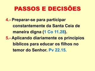 PASSOS E DECISÕES
4.- Preparar-se para participar
constantemente da Santa Ceia de
maneira digna (1 Co 11.28).
5.- Aplicando diariamente os princípios
bíblicos para educar os filhos no
temor do Senhor. Pv 22.15.
 