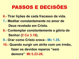 PASSOS E DECISÕES
6.- Tirar lições de cada fracasso da vida.
7.- Meditar constantemente no amor de
Deus revelado em Cristo.
8.- Contemplar constantemente a glória do
Senhor (2 Co 3.18).
9.- Orar como Cristo orava - Mc 1.35.
10.- Quando surgir um atrito com um irmão,
fazer os devidos reparos “sem
demora” Mt 5.23-26.
 
