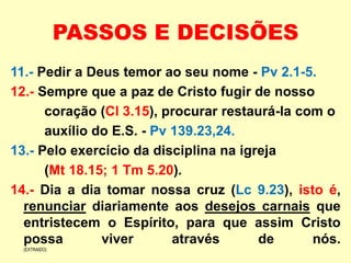 PASSOS E DECISÕES
11.- Pedir a Deus temor ao seu nome - Pv 2.1-5.
12.- Sempre que a paz de Cristo fugir de nosso
coração (Cl 3.15), procurar restaurá-la com o
auxílio do E.S. - Pv 139.23,24.
13.- Pelo exercício da disciplina na igreja
(Mt 18.15; 1 Tm 5.20).
14.- Dia a dia tomar nossa cruz (Lc 9.23), isto é,
renunciar diariamente aos desejos carnais que
entristecem o Espírito, para que assim Cristo
possa viver através de nós.
(EXTRAIDO)
 