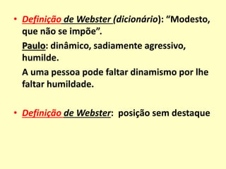 • Definição de Webster (dicionário): “Modesto,
que não se impõe”.
Paulo: dinâmico, sadiamente agressivo,
humilde.
A uma pessoa pode faltar dinamismo por lhe
faltar humildade.
• Definição de Webster: posição sem destaque
 