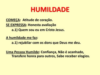 HUMILDADE
COMEÇA: Atitude de coração.
SE EXPRESSA: Honesta avaliação
a.1) Quem sou eu em Cristo Jesus.
A humildade me faz:
a.1) rejubilar com os dons que Deus me deu.
Uma Pessoa Humilde: Confiança, Não é acanhado,
Transfere honra para outros, Sabe receber elogios.
 