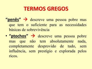 TERMOS GREGOS
“penês”  descreve uma pessoa pobre mas
que tem o suficiente para as necessidades
básicas de sobrevivência
• “ptochos”  descreve uma pessoa pobre
mas que não tem absolutamente nada,
completamente desprovido de tudo, sem
influência, sem prestígio e explorada pelos
ricos.
 