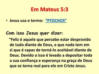 Em Mateus 5:3
• Jesus usa o termo: “PTOCHOS”
Com isso Jesus quer dizer:
“Feliz é aquele que percebe estar desprovido
de tudo diante de Deus, e que nada tem em
si que é capaz de torná-lo aceitável diante de
Deus. Devido a isso é levado a depositar toda
a sua confiança e esperança na graça de Deus
que se torna real para ele em Cristo Jesus.
 