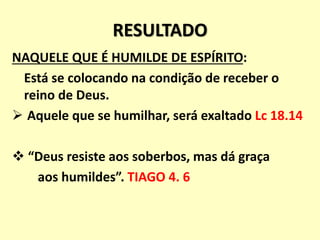 RESULTADO
NAQUELE QUE É HUMILDE DE ESPÍRITO:
Está se colocando na condição de receber o
reino de Deus.
 Aquele que se humilhar, será exaltado Lc 18.14
 “Deus resiste aos soberbos, mas dá graça
aos humildes”. TIAGO 4. 6
 