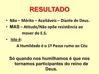 RESULTADO
• Não – Mérito – Aceitáveis – Diante de Deus.
• MAS – Atitude/Não opõe resistência ao
mover do E.S.
• Isto é:
A Humildade é o 1º Passo rumo ao Céu
Só quando nos humilhamos é que nos
tornamos participantes do reino de
Deus.
 
