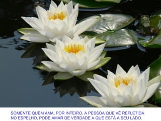 SOMENTE QUEM AMA, POR INTEIRO, A PESSOA QUE VÊ REFLETIDA
NO ESPELHO, PODE AMAR DE VERDADE A QUE ESTÁ A SEU LADO.
 