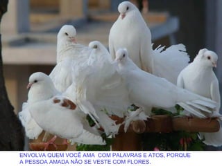 ENVOLVA QUEM VOCÊ AMA COM PALAVRAS E ATOS, PORQUE
A PESSOA AMADA NÃO SE VESTE COM FLORES.
 