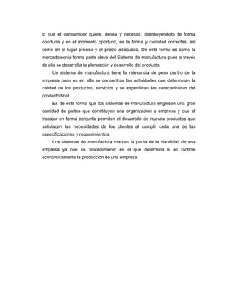 lo que el consumidor quiere, desea y necesita, distribuyéndolo de forma
oportuna y en el momento oportuno, en la forma y cantidad correctas, así
como en el lugar preciso y al precio adecuado. De esta forma es como la
mercadotecnia forma parte clave del Sistema de manufactura pues a través
de ella se desarrolla la planeación y desarrollo del producto.
Un sistema de manufactura tiene la relevancia de peso dentro de la
empresa pues es en ella se concentran las actividades que determinan la
calidad de los productos, servicios y se especifican las características del
producto final.
Es de esta forma que los sistemas de manufactura engloban una gran
cantidad de partes que constituyen una organización u empresa y que al
trabajar en forma conjunta permiten el desarrollo de nuevos productos que
satisfacen las necesidades de los clientes al cumplir cada una de las
especificaciones y requerimientos.
Los sistemas de manufactura marcan la pauta de la viabilidad de una
empresa ya que su procedimiento es el que determina si es factible
económicamente la producción de una empresa.
 