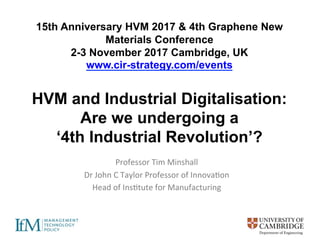 15th Anniversary HVM 2017 & 4th Graphene New
Materials Conference
2-3 November 2017 Cambridge, UK
www.cir-strategy.com/events
HVM and Industrial Digitalisation:
Are we undergoing a
‘4th Industrial Revolution’?
Professor	Tim	Minshall	
Dr	John	C	Taylor	Professor	of	Innova6on	
Head	of	Ins6tute	for	Manufacturing	
 