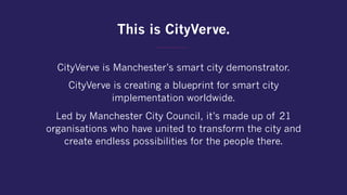 This is CityVerve.
CityVerve is Manchester’s smart city demonstrator.
CityVerve is creating a blueprint for smart city
implementation worldwide.
Led by Manchester City Council, it’s made up of 21
organisations who have united to transform the city and
create endless possibilities for the people there.
 