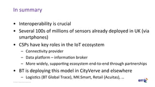 ©	Bri9sh	Telecommunica9ons	plc	
In	summary	
•  Interoperability	is	crucial	
•  Several	100s	of	millions	of	sensors	already	deployed	in	UK	(via	
smartphones)	
•  CSPs	have	key	roles	in	the	IoT	ecosystem	
–  Connec9vity	provider	
–  Data	plaaorm	–	informa9on	broker	
–  More	widely,	suppor9ng	ecosystem	end-to-end	through	partnerships	
•  BT	is	deploying	this	model	in	CityVerve	and	elsewhere	
–  Logis9cs	(BT	Global	Trace),	MK:Smart,	Retail	(Acuitas),	…	
 