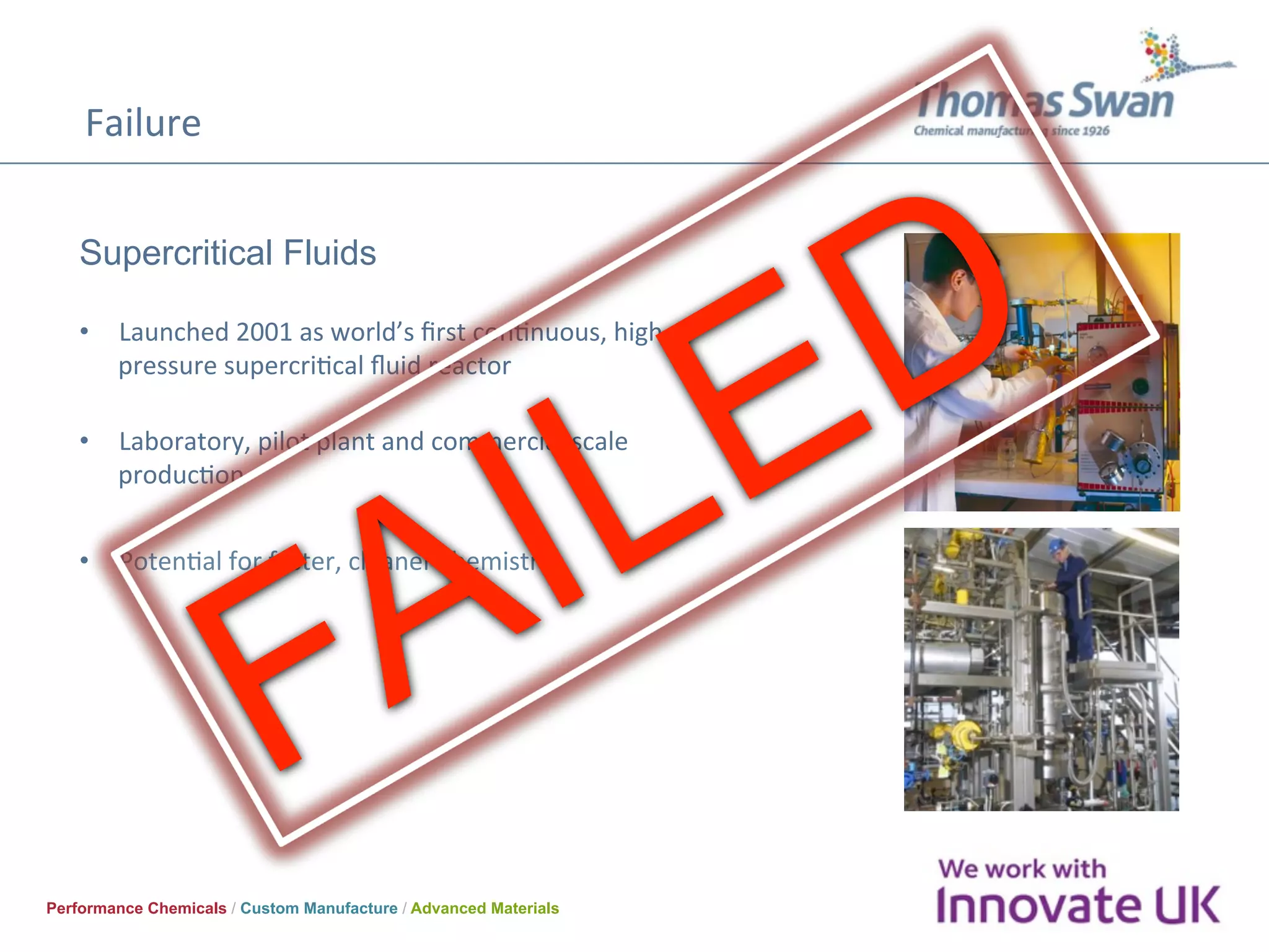 Failure	
Performance Chemicals / Custom Manufacture / Advanced Materials
Supercritical Fluids
•  Launched	2001	as	world’s	ﬁrst	conOnuous,	high	
pressure	supercriOcal	ﬂuid	reactor		
	
•  Laboratory,	pilot	plant	and	commercial	scale	
producOon	
•  PotenOal	for	faster,	cleaner	chemistry	
 