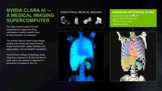 NVIDIA CLARA AI —
A MEDICAL IMAGING
SUPERCOMPUTER
The latest breakthroughs of AI and
computational imaging are giving
radiologists incredibly powerful tools
for early detection and treatment.
The NVIDIA Clara AI Toolkit supercharges
existing instruments with state-of-the-art
image reconstruction, object detection and
segmentation, and visualization capabilities.
The American College of Radiology chose
Clara AI to empower its 38,000 members to
build, share, and validate AI algorithms in
thousands of hospitals in the U.S.
ENHANCED WITH NVIDIA CLARA
AIIMAGING AND VISUALIZATION APPS
CUDA | CUDNN | TENSORRT | OGL |
RTX
GPU CONTAINERS | VGPU
NVIDIA GPU SERVER
TRADITIONAL MEDICAL IMAGING
 