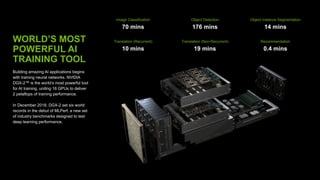 WORLD’S MOST
POWERFUL AI
TRAINING TOOL
Building amazing AI applications begins
with training neural networks. NVIDIA
DGX-2™ is the world’s most powerful tool
for AI training, uniting 16 GPUs to deliver
2 petaflops of training performance.
In December 2018, DGX-2 set six world
records in the debut of MLPerf, a new set
of industry benchmarks designed to test
deep learning performance.
Image Classification
70 mins
Object Detection
176 mins
Object Instance Segmentation
14 mins
Translation (Recurrent)
10 mins
Translation (Non-Recurrent)
19 mins
Recommendation
0.4 mins
 