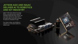 27
JETSON AGX AND ISAAC
DELIVER AI TO ROBOTICS
AND IOT INDUSTRY
Jetson™ AGX Xavier delivers the energy-
efficient computational power needed for
embedded systems like robots, drones, and
smart cities. And the new Jetson Nano™
will enable millions more small, low-power
AI systems for embedded IoT apps.
From Xavier to Nano, all of NVIDIA’s AI
computers run on the same CUDA-X AI
software stack.
 