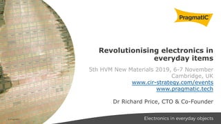 Revolutionising electronics in
everyday items
5th HVM New Materials 2019, 6-7 November
Cambridge, UK
www.cir-strategy.com/events
www.pragmatic.tech
Dr Richard Price, CTO & Co-Founder
© PragmatIC
 