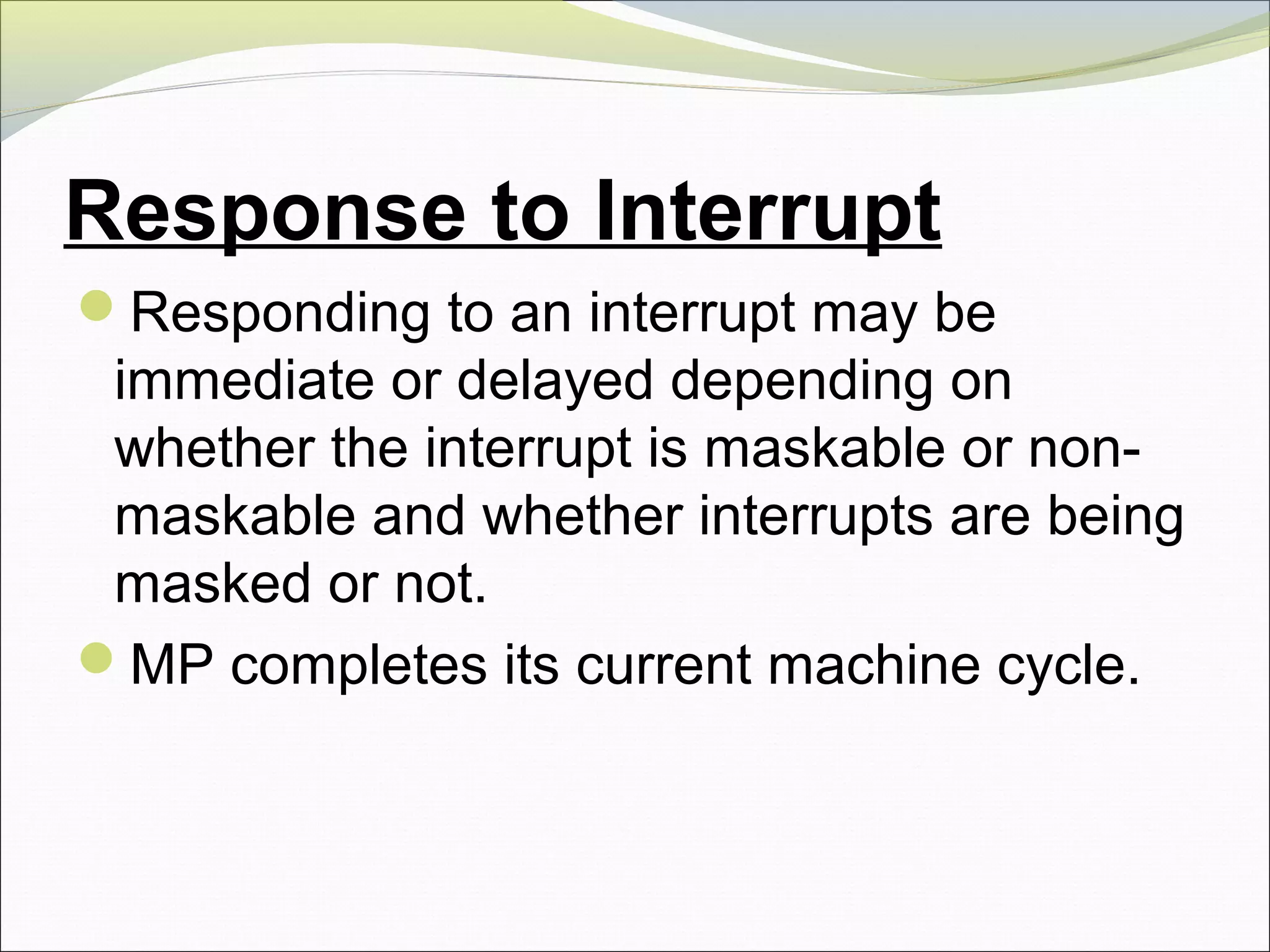 Response to Interrupt
Responding to an interrupt may be
immediate or delayed depending on
whether the interrupt is maskable or non-
maskable and whether interrupts are being
masked or not.
MP completes its current machine cycle.
 