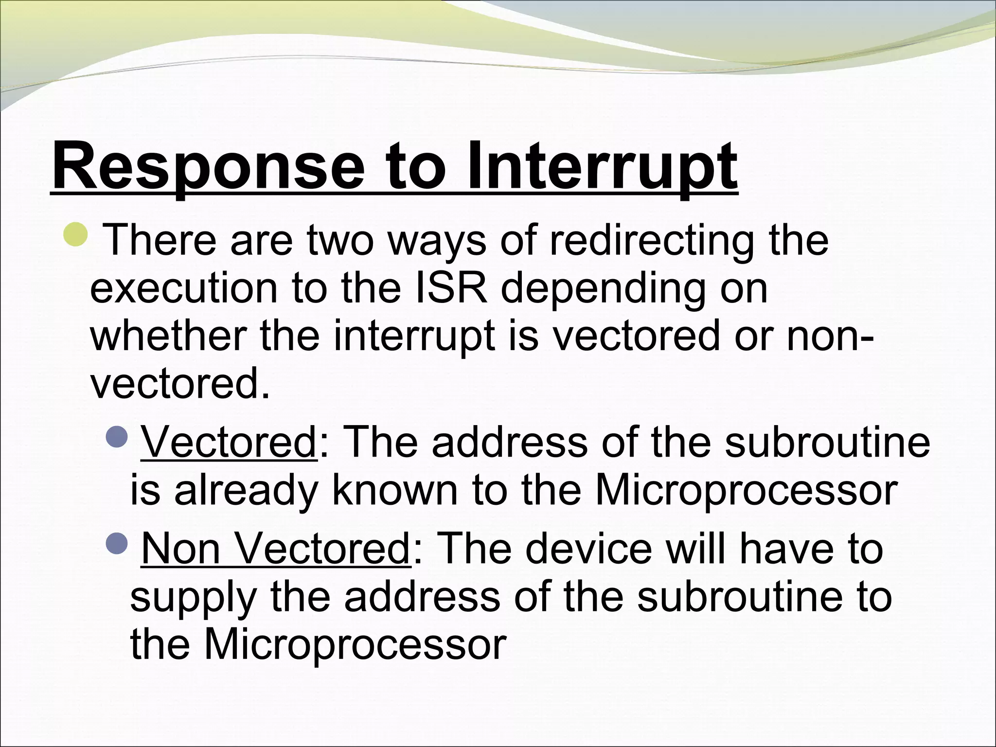 Response to Interrupt
There are two ways of redirecting the
execution to the ISR depending on
whether the interrupt is vectored or non-
vectored.
Vectored: The address of the subroutine
is already known to the Microprocessor
Non Vectored: The device will have to
supply the address of the subroutine to
the Microprocessor
 