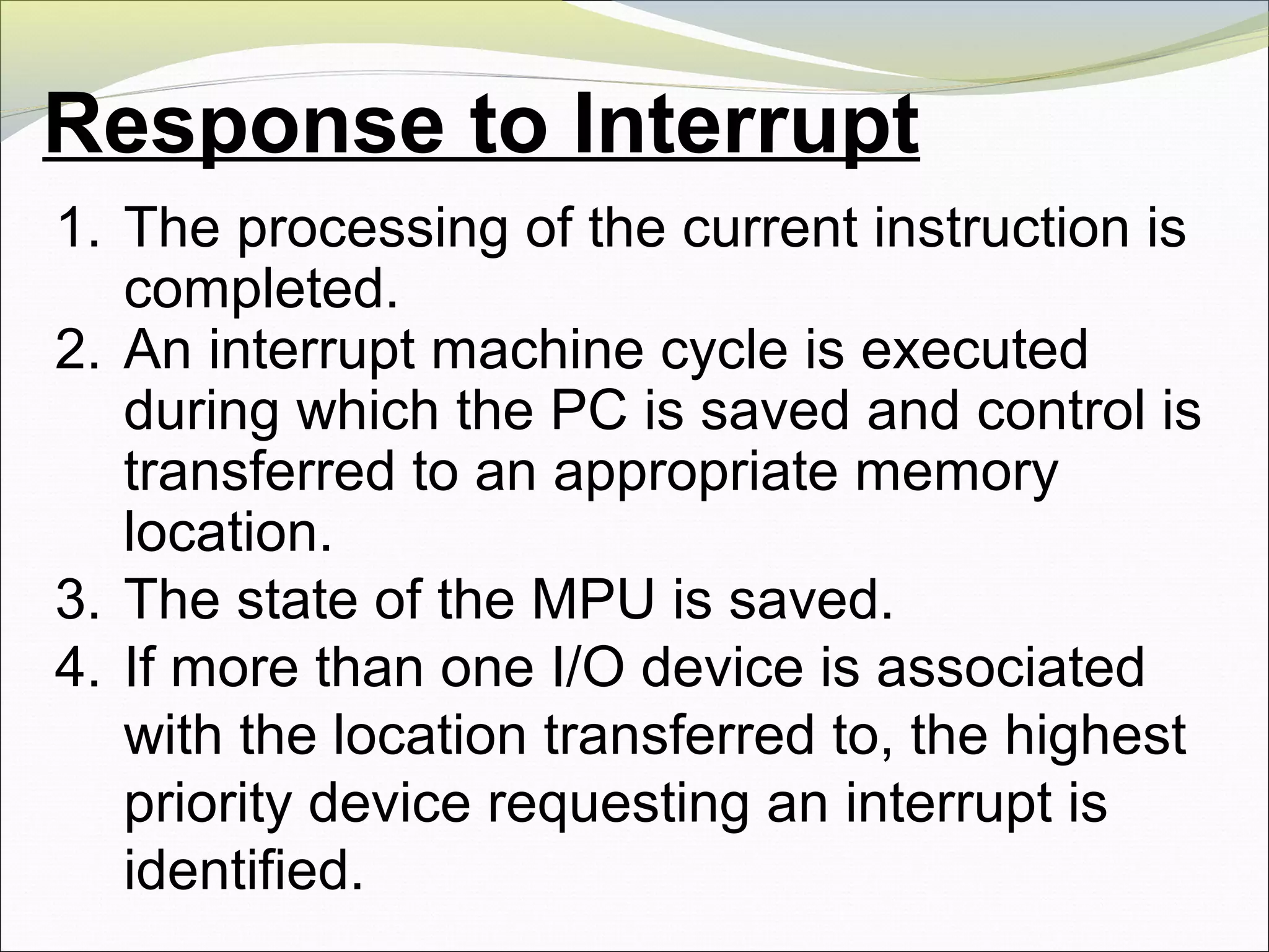 Response to Interrupt
1. The processing of the current instruction is
completed.
2. An interrupt machine cycle is executed
during which the PC is saved and control is
transferred to an appropriate memory
location.
3. The state of the MPU is saved.
4. If more than one I/O device is associated
with the location transferred to, the highest
priority device requesting an interrupt is
identified.
 
