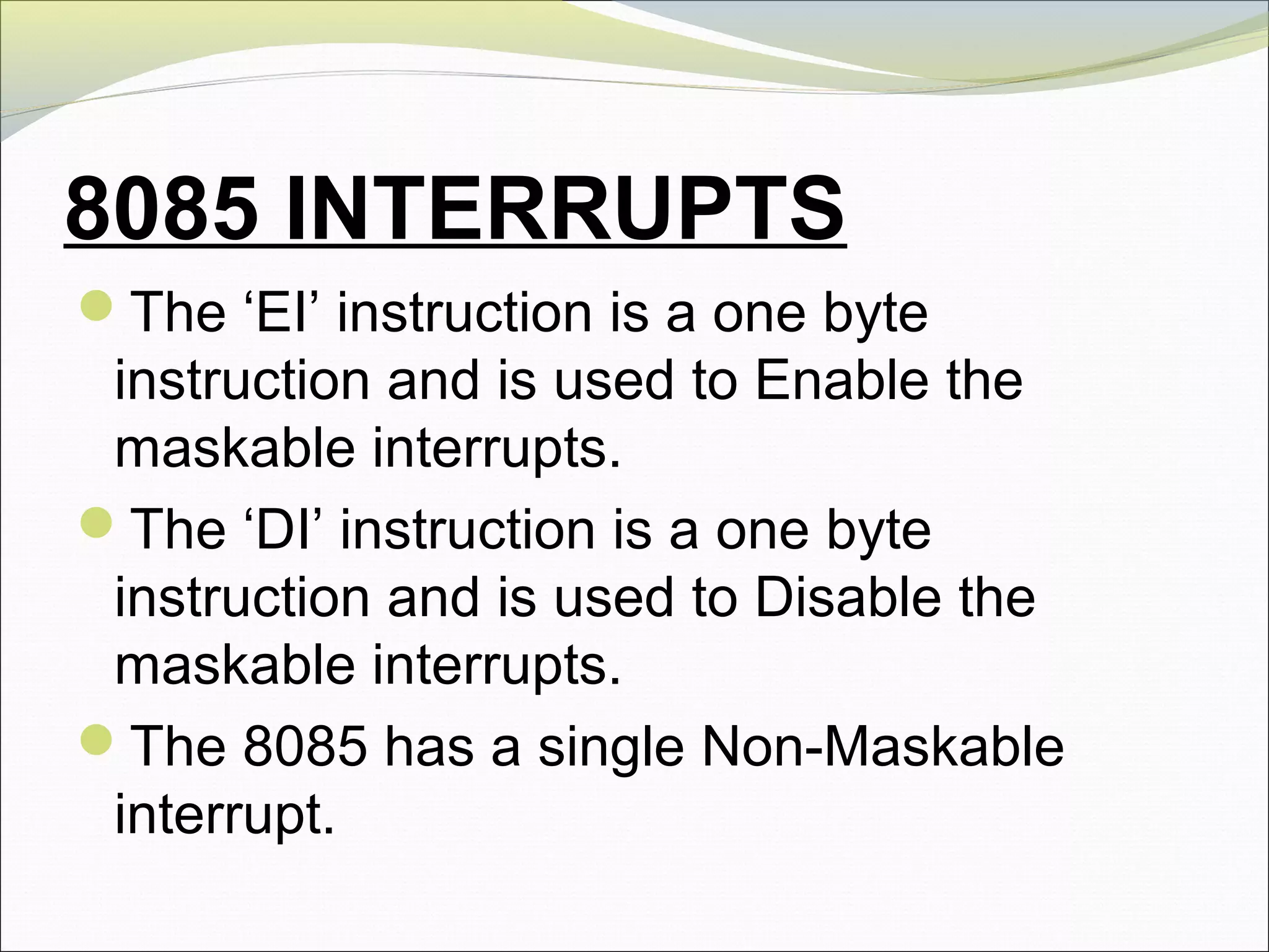 8085 INTERRUPTS
The ‘EI’ instruction is a one byte
instruction and is used to Enable the
maskable interrupts.
The ‘DI’ instruction is a one byte
instruction and is used to Disable the
maskable interrupts.
The 8085 has a single Non-Maskable
interrupt.
 