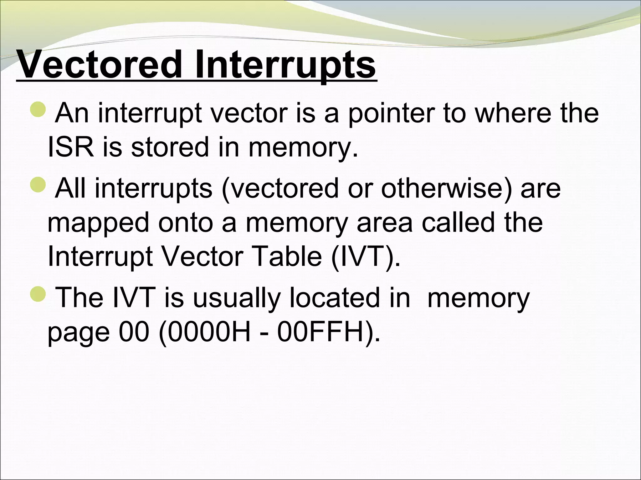 Vectored Interrupts
An interrupt vector is a pointer to where the
ISR is stored in memory.
All interrupts (vectored or otherwise) are
mapped onto a memory area called the
Interrupt Vector Table (IVT).
The IVT is usually located in memory
page 00 (0000H - 00FFH).
 