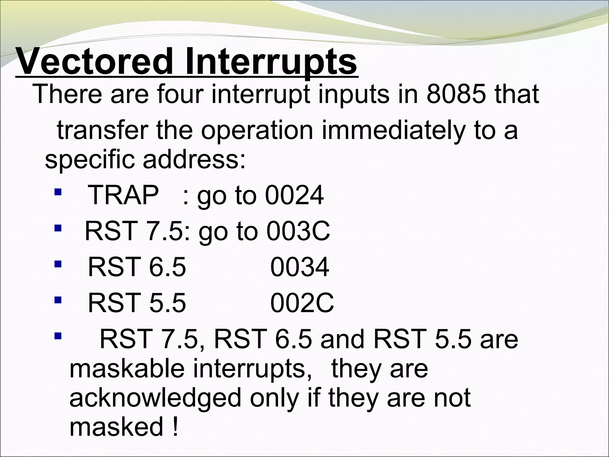 Vectored Interrupts
There are four interrupt inputs in 8085 that
transfer the operation immediately to a
specific address:
 TRAP : go to 0024
 RST 7.5: go to 003C
 RST 6.5 0034
 RST 5.5 002C
 RST 7.5, RST 6.5 and RST 5.5 are
maskable interrupts, they are
acknowledged only if they are not
masked !
 