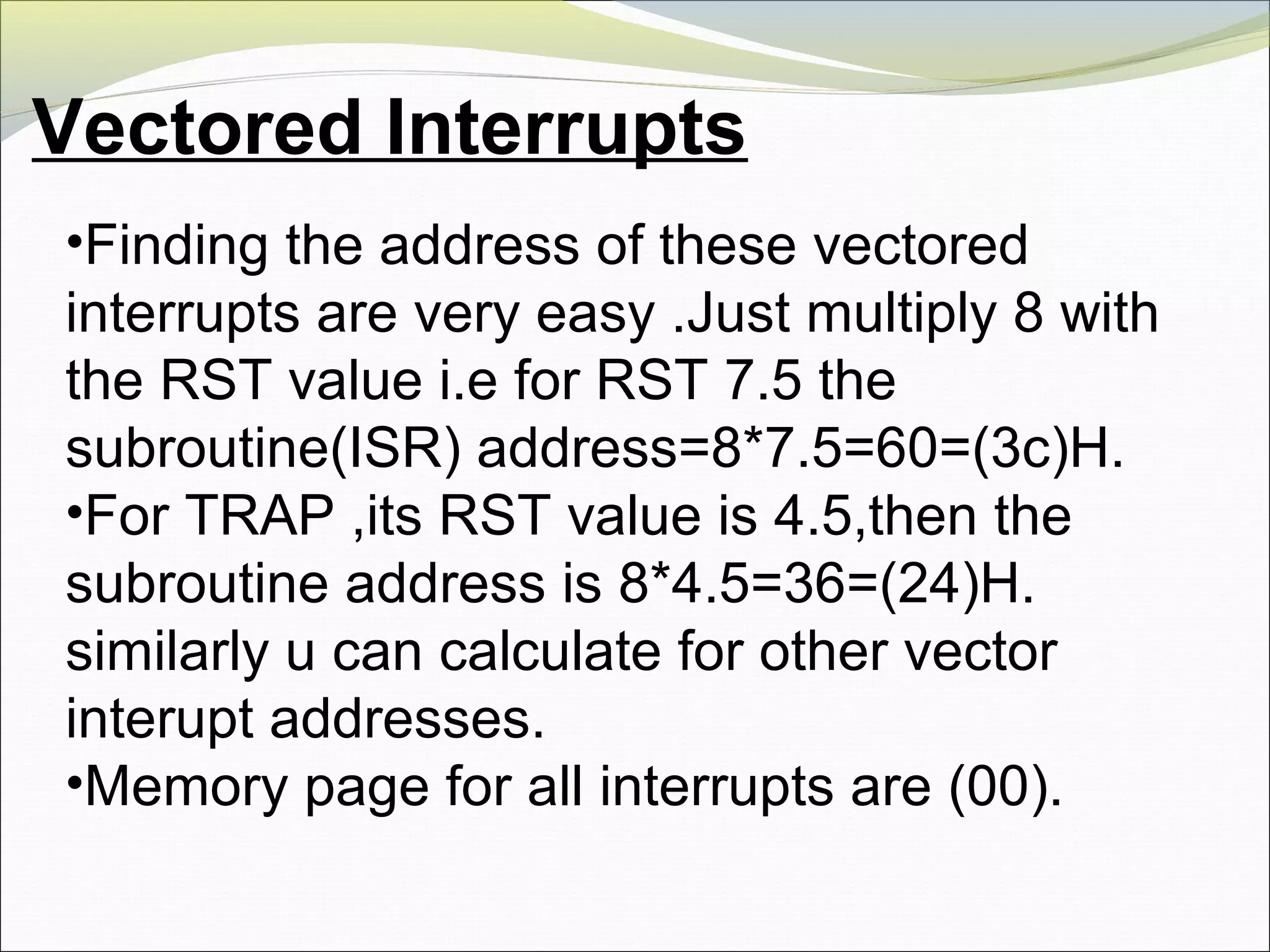 Vectored Interrupts
•Finding the address of these vectored
interrupts are very easy .Just multiply 8 with
the RST value i.e for RST 7.5 the
subroutine(ISR) address=8*7.5=60=(3c)H.
•For TRAP ,its RST value is 4.5,then the
subroutine address is 8*4.5=36=(24)H.
similarly u can calculate for other vector
interupt addresses.
•Memory page for all interrupts are (00).
 