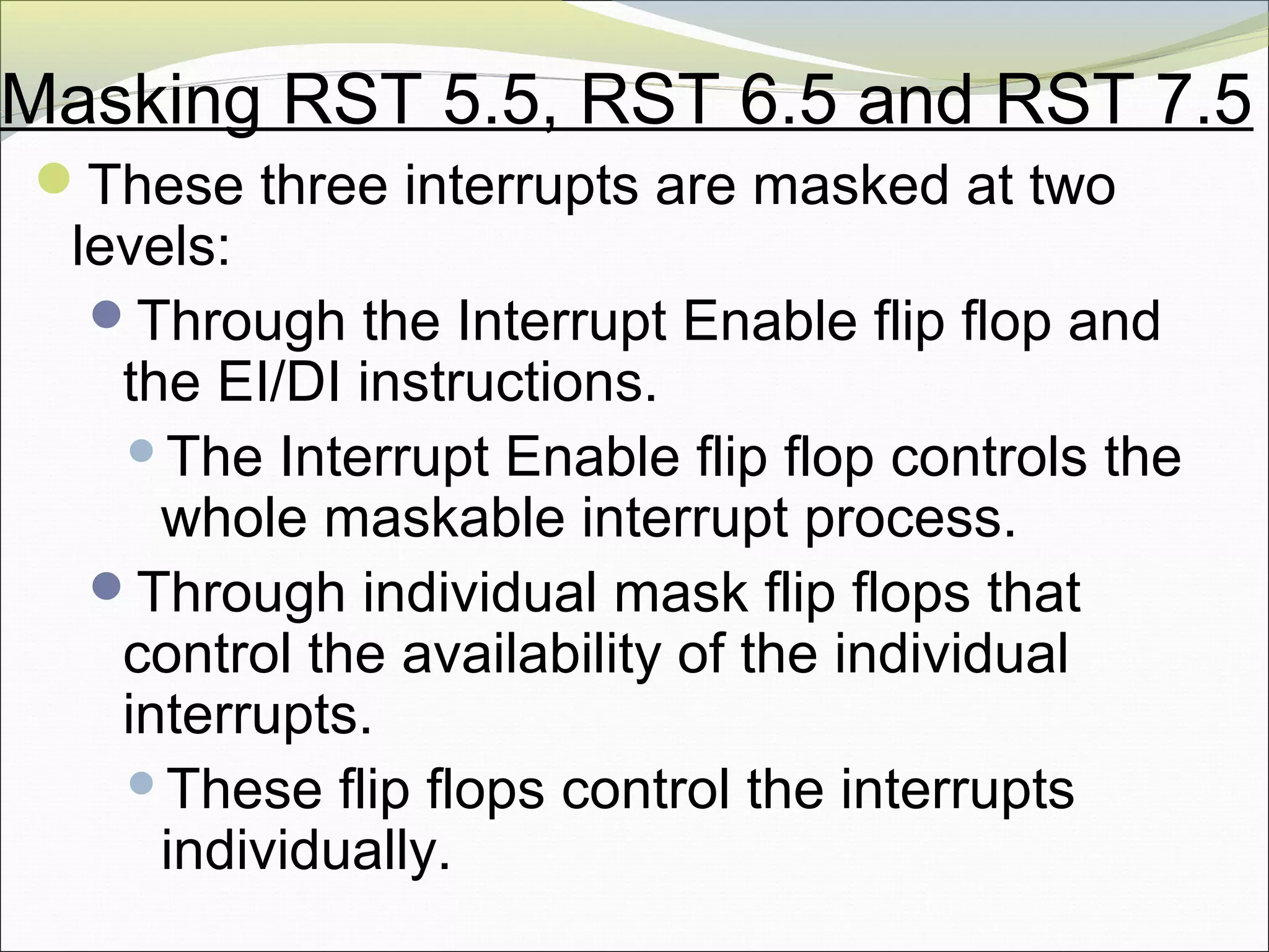 Masking RST 5.5, RST 6.5 and RST 7.5
These three interrupts are masked at two
levels:
Through the Interrupt Enable flip flop and
the EI/DI instructions.
The Interrupt Enable flip flop controls the
whole maskable interrupt process.
Through individual mask flip flops that
control the availability of the individual
interrupts.
These flip flops control the interrupts
individually.
 