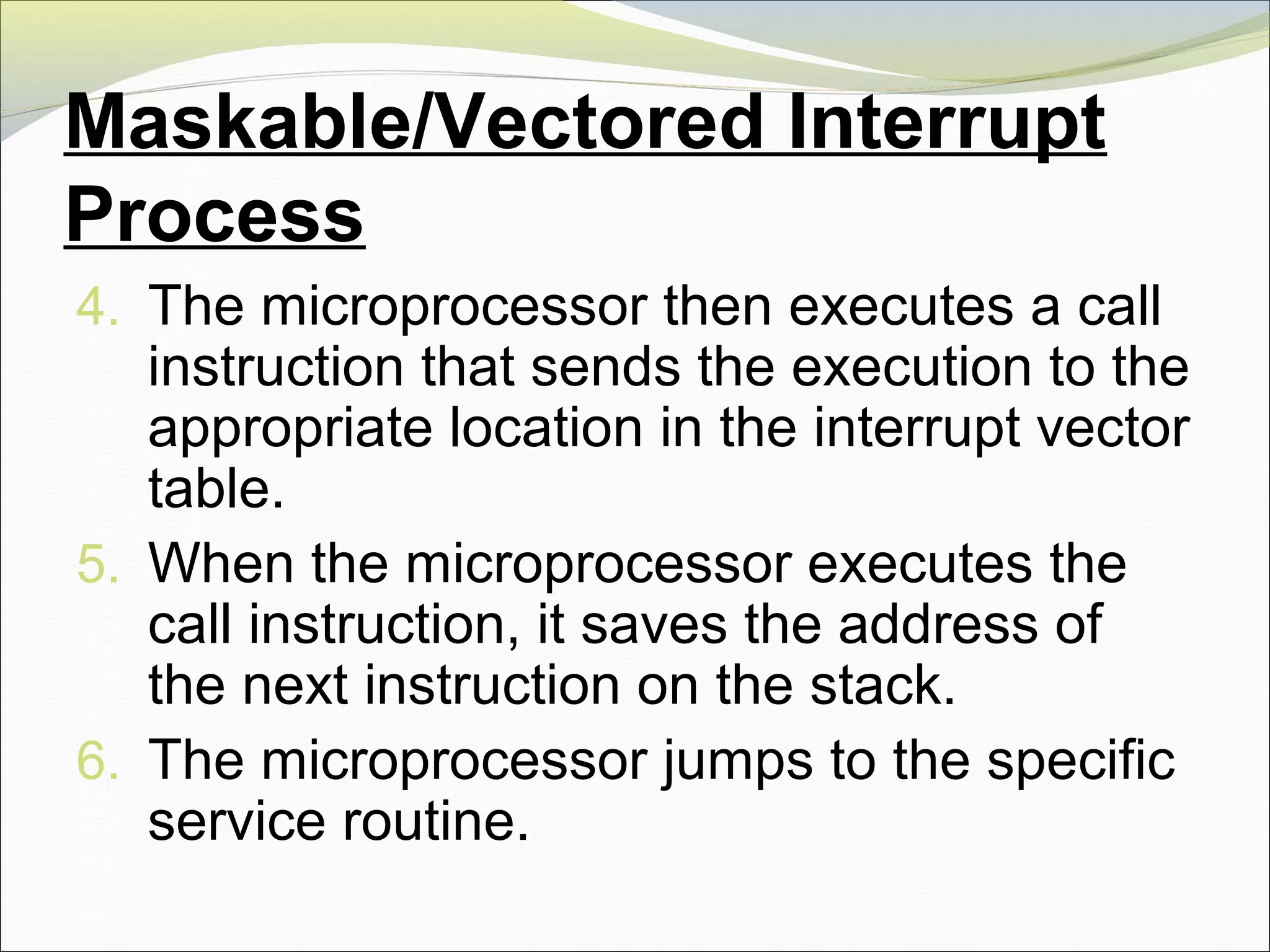 Maskable/Vectored Interrupt
Process
4. The microprocessor then executes a call
instruction that sends the execution to the
appropriate location in the interrupt vector
table.
5. When the microprocessor executes the
call instruction, it saves the address of
the next instruction on the stack.
6. The microprocessor jumps to the specific
service routine.
 