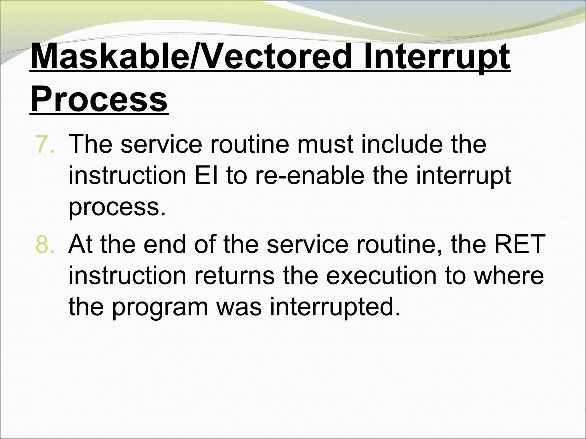 Maskable/Vectored Interrupt
Process
7. The service routine must include the
instruction EI to re-enable the interrupt
process.
8. At the end of the service routine, the RET
instruction returns the execution to where
the program was interrupted.
 