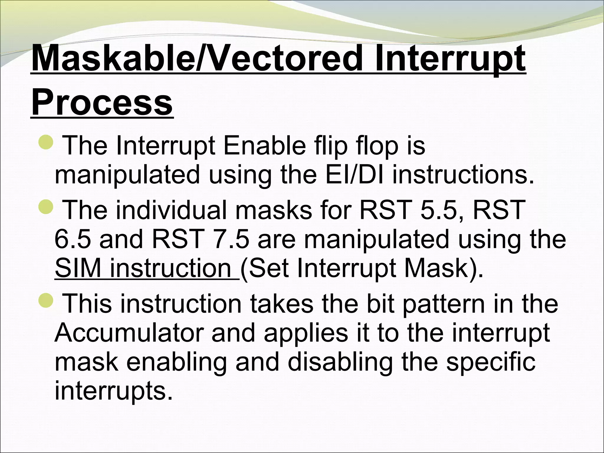 Maskable/Vectored Interrupt
Process
The Interrupt Enable flip flop is
manipulated using the EI/DI instructions.
The individual masks for RST 5.5, RST
6.5 and RST 7.5 are manipulated using the
SIM instruction (Set Interrupt Mask).
This instruction takes the bit pattern in the
Accumulator and applies it to the interrupt
mask enabling and disabling the specific
interrupts.
 