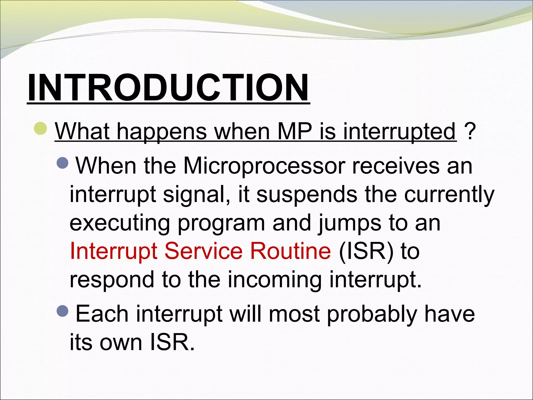 INTRODUCTION
What happens when MP is interrupted ?
When the Microprocessor receives an
interrupt signal, it suspends the currently
executing program and jumps to an
Interrupt Service Routine (ISR) to
respond to the incoming interrupt.
Each interrupt will most probably have
its own ISR.
 