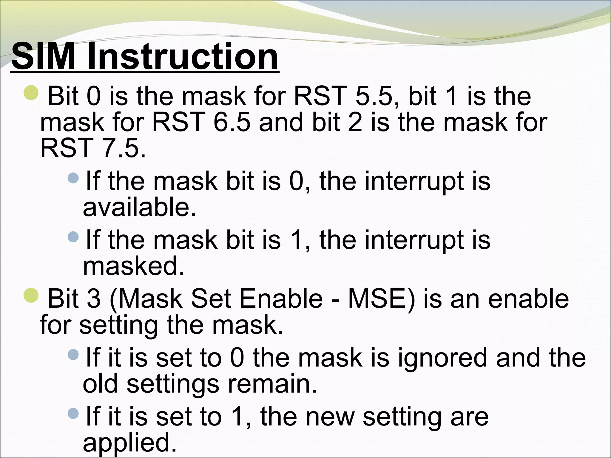 SIM Instruction
Bit 0 is the mask for RST 5.5, bit 1 is the
mask for RST 6.5 and bit 2 is the mask for
RST 7.5.
If the mask bit is 0, the interrupt is
available.
If the mask bit is 1, the interrupt is
masked.
Bit 3 (Mask Set Enable - MSE) is an enable
for setting the mask.
If it is set to 0 the mask is ignored and the
old settings remain.
If it is set to 1, the new setting are
applied.
 