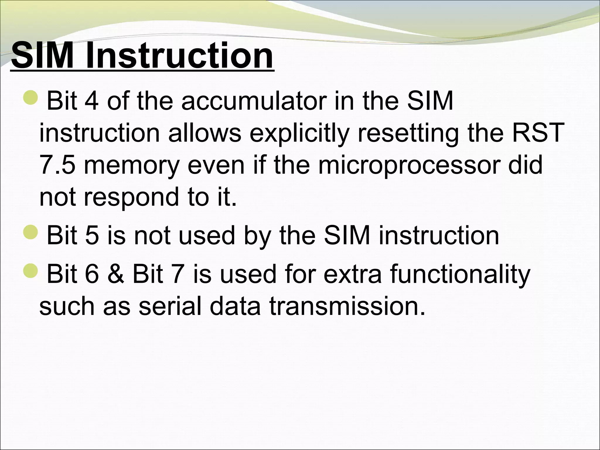 SIM Instruction
Bit 4 of the accumulator in the SIM
instruction allows explicitly resetting the RST
7.5 memory even if the microprocessor did
not respond to it.
Bit 5 is not used by the SIM instruction
Bit 6 & Bit 7 is used for extra functionality
such as serial data transmission.
 