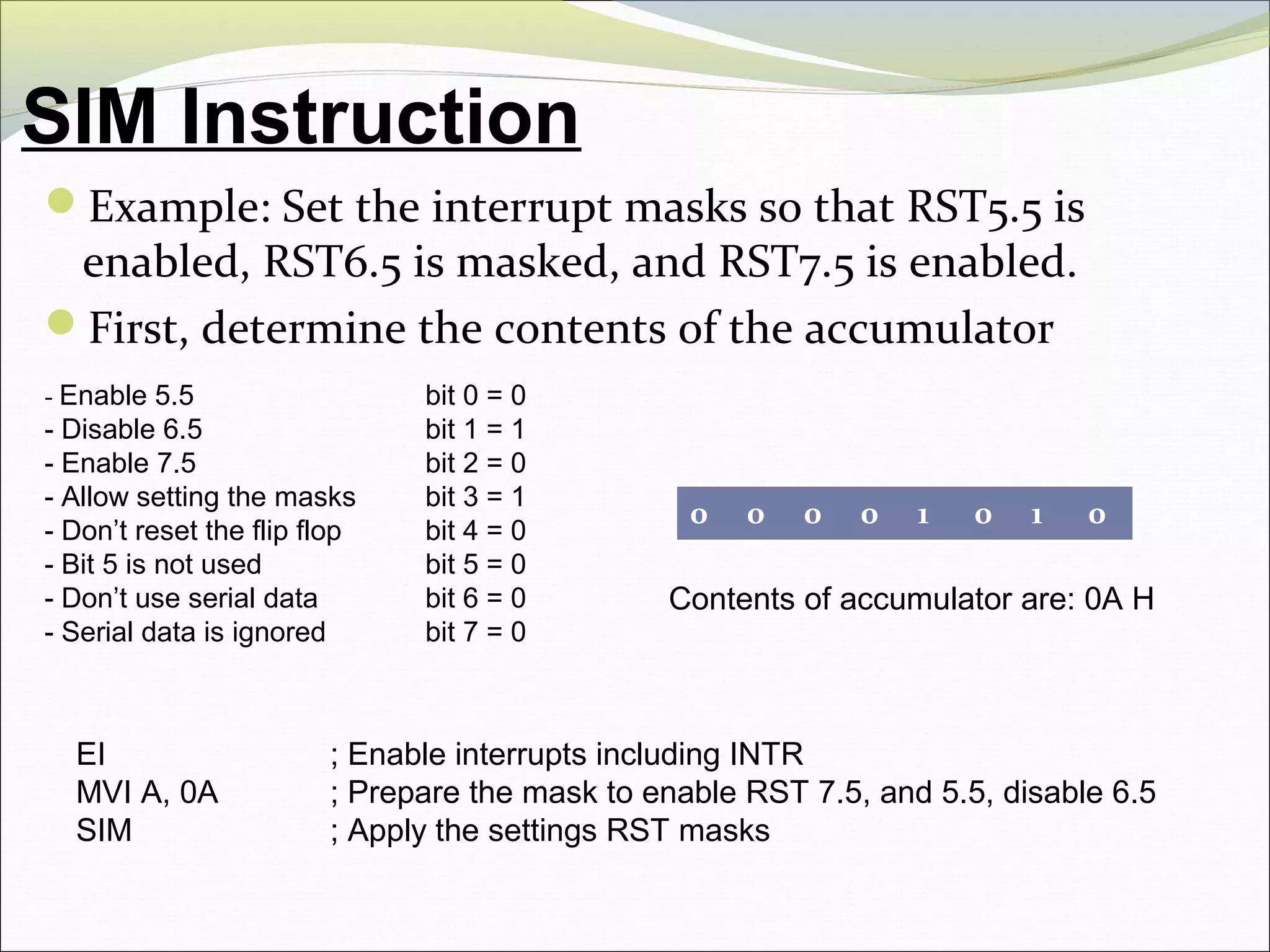 SIM Instruction
Example: Set the interrupt masks so that RST5.5 is
enabled, RST6.5 is masked, and RST7.5 is enabled.
First, determine the contents of the accumulator
- Enable 5.5 bit 0 = 0
- Disable 6.5 bit 1 = 1
- Enable 7.5 bit 2 = 0
- Allow setting the masks bit 3 = 1
- Don’t reset the flip flop bit 4 = 0
- Bit 5 is not used bit 5 = 0
- Don’t use serial data bit 6 = 0
- Serial data is ignored bit 7 = 0
0 0 0 0 1 0 1 0
Contents of accumulator are: 0A H
EI ; Enable interrupts including INTR
MVI A, 0A ; Prepare the mask to enable RST 7.5, and 5.5, disable 6.5
SIM ; Apply the settings RST masks
 