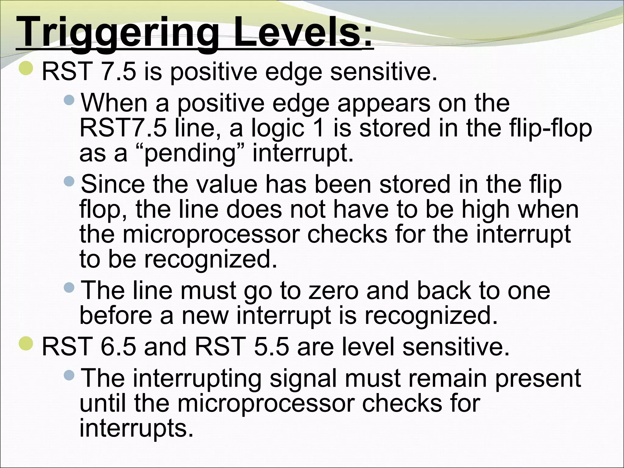 Triggering Levels:
RST 7.5 is positive edge sensitive.
When a positive edge appears on the
RST7.5 line, a logic 1 is stored in the flip-flop
as a “pending” interrupt.
Since the value has been stored in the flip
flop, the line does not have to be high when
the microprocessor checks for the interrupt
to be recognized.
The line must go to zero and back to one
before a new interrupt is recognized.
RST 6.5 and RST 5.5 are level sensitive.
The interrupting signal must remain present
until the microprocessor checks for
interrupts.
 