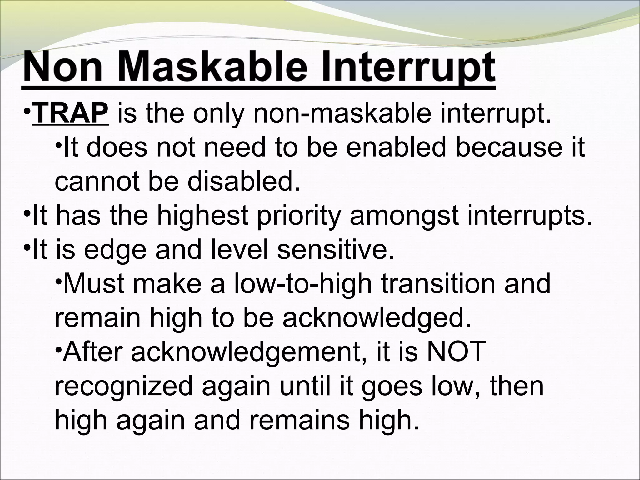 •TRAP is the only non-maskable interrupt.
•It does not need to be enabled because it
cannot be disabled.
•It has the highest priority amongst interrupts.
•It is edge and level sensitive.
•Must make a low-to-high transition and
remain high to be acknowledged.
•After acknowledgement, it is NOT
recognized again until it goes low, then
high again and remains high.
 