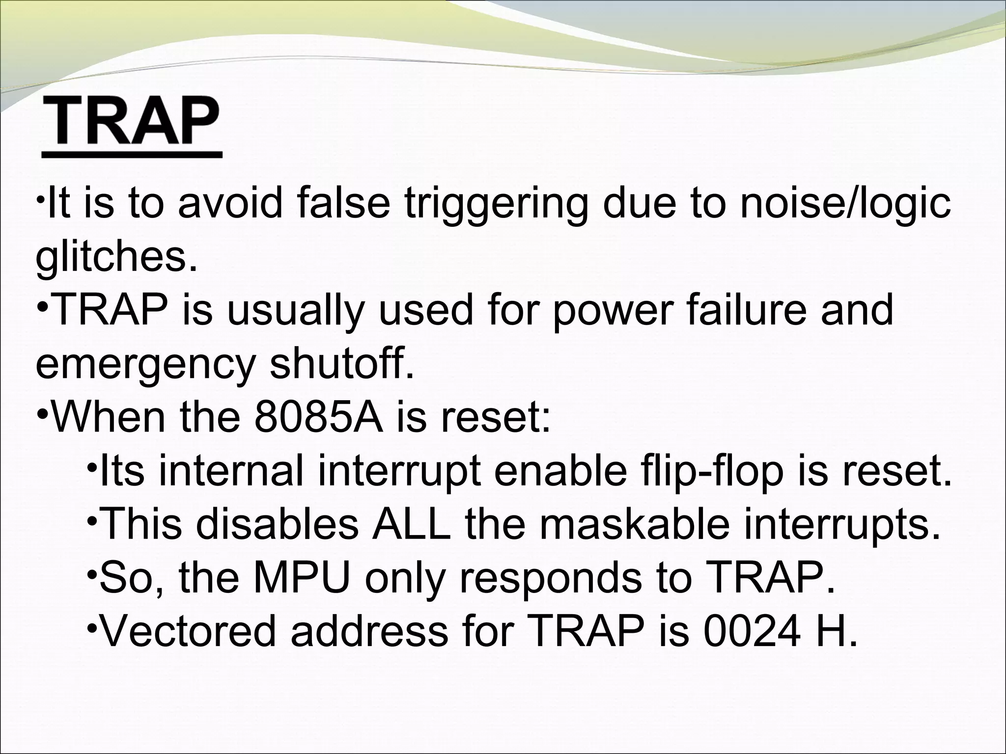 •It is to avoid false triggering due to noise/logic
glitches.
•TRAP is usually used for power failure and
emergency shutoff.
•When the 8085A is reset:
•Its internal interrupt enable flip-flop is reset.
•This disables ALL the maskable interrupts.
•So, the MPU only responds to TRAP.
•Vectored address for TRAP is 0024 H.
 