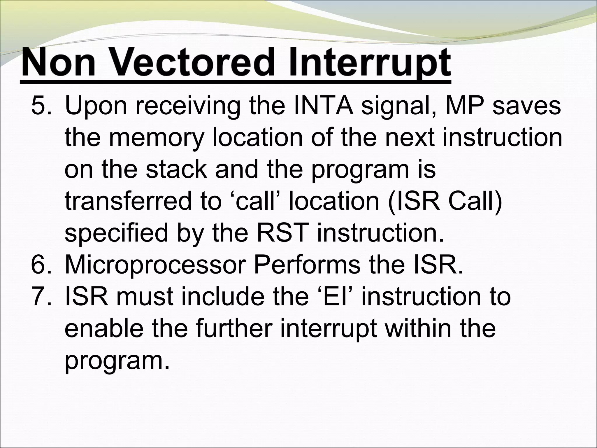 5. Upon receiving the INTA signal, MP saves
the memory location of the next instruction
on the stack and the program is
transferred to ‘call’ location (ISR Call)
specified by the RST instruction.
6. Microprocessor Performs the ISR.
7. ISR must include the ‘EI’ instruction to
enable the further interrupt within the
program.
 