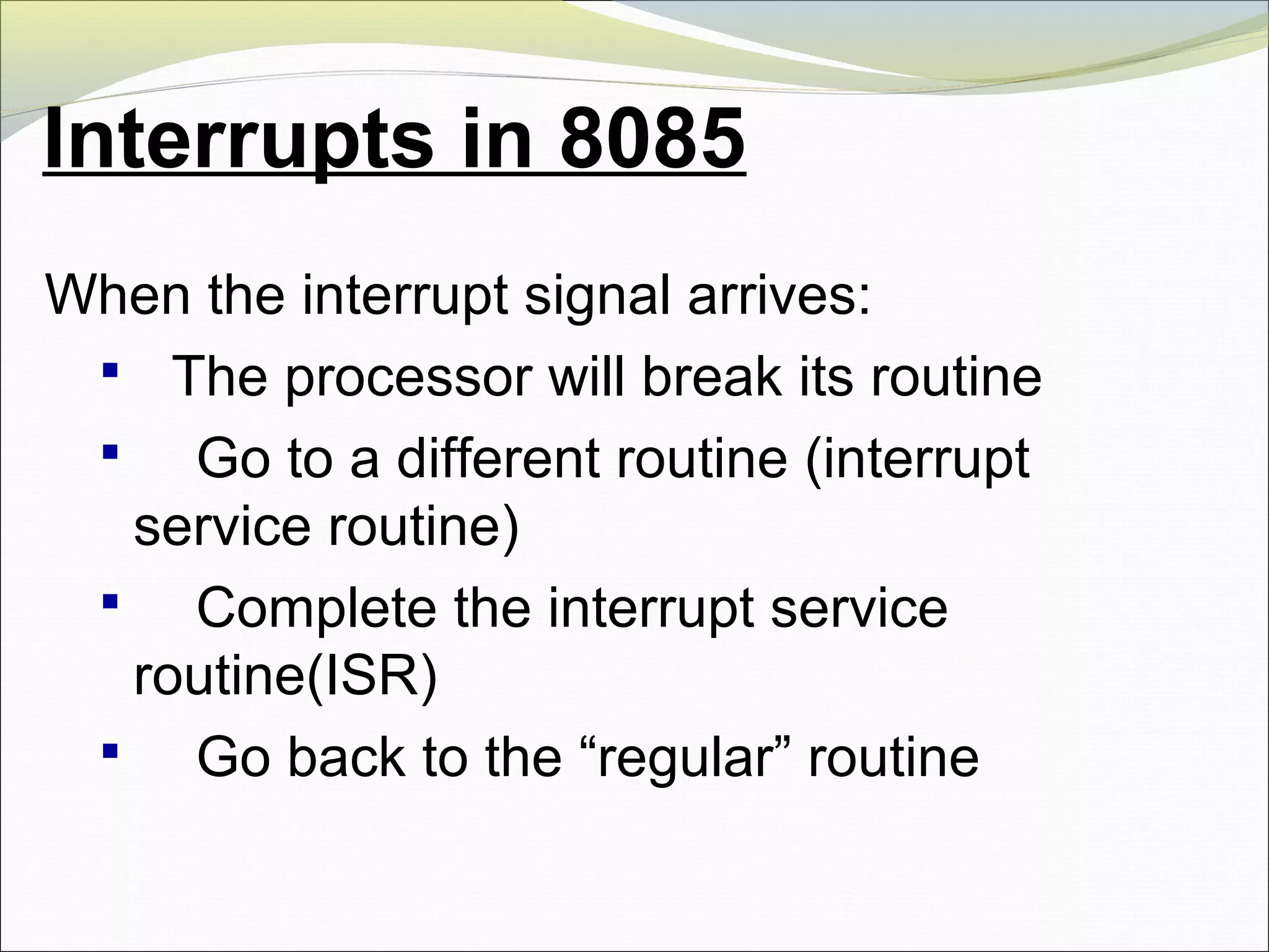 Interrupts in 8085
When the interrupt signal arrives:
 The processor will break its routine
 Go to a different routine (interrupt
service routine)
 Complete the interrupt service
routine(ISR)
 Go back to the “regular” routine
 