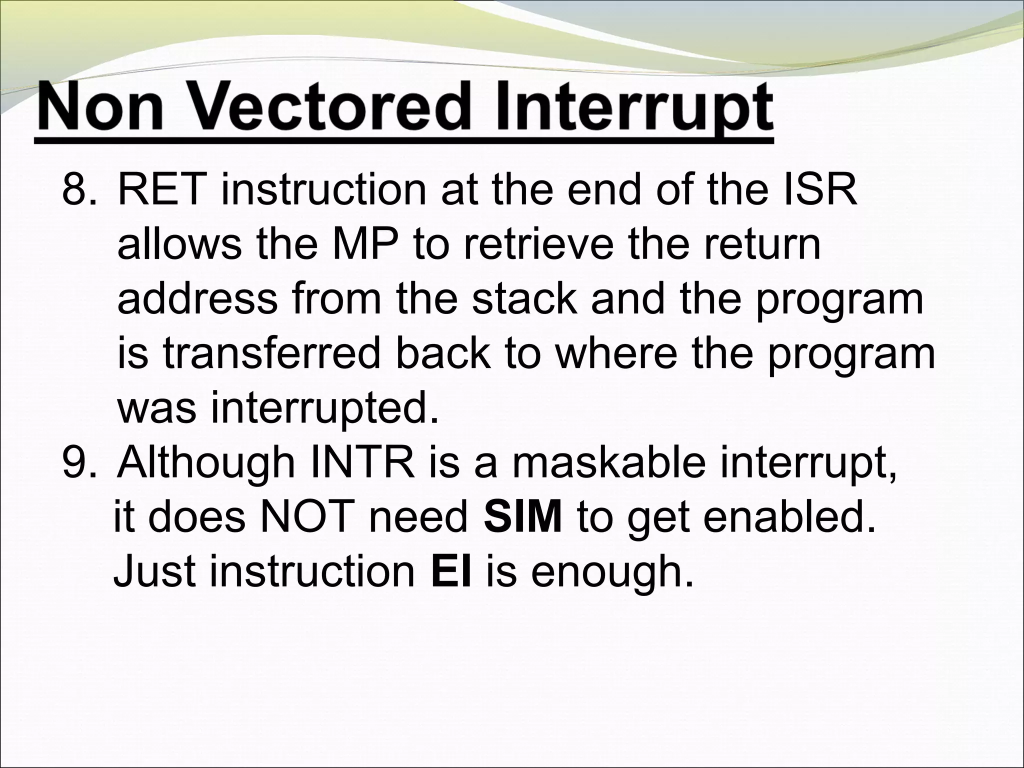 8. RET instruction at the end of the ISR
allows the MP to retrieve the return
address from the stack and the program
is transferred back to where the program
was interrupted.
9. Although INTR is a maskable interrupt,
it does NOT need SIM to get enabled.
Just instruction EI is enough.
 