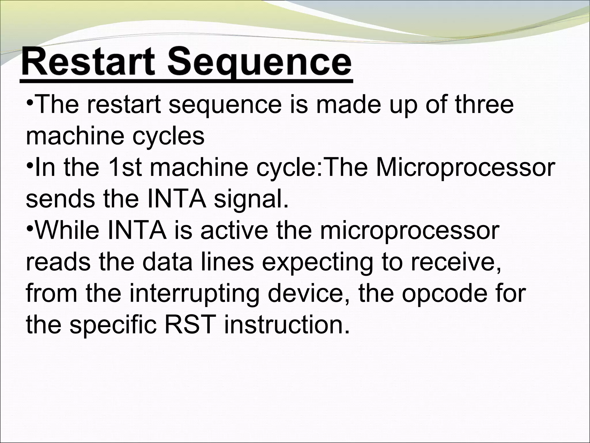 •The restart sequence is made up of three
machine cycles
•In the 1st machine cycle:The Microprocessor
sends the INTA signal.
•While INTA is active the microprocessor
reads the data lines expecting to receive,
from the interrupting device, the opcode for
the specific RST instruction.
 